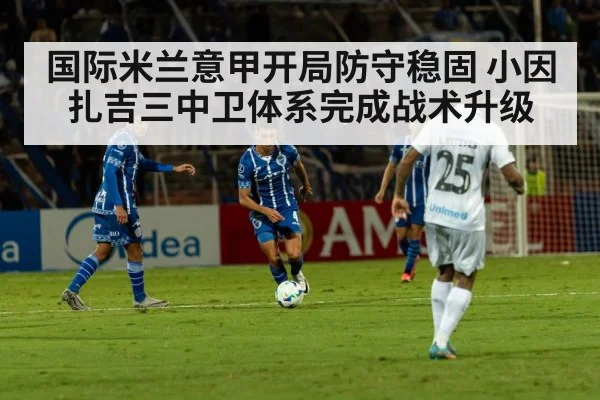 国际米兰意甲开局防守稳固 小因扎吉三中卫体系完成战术升级