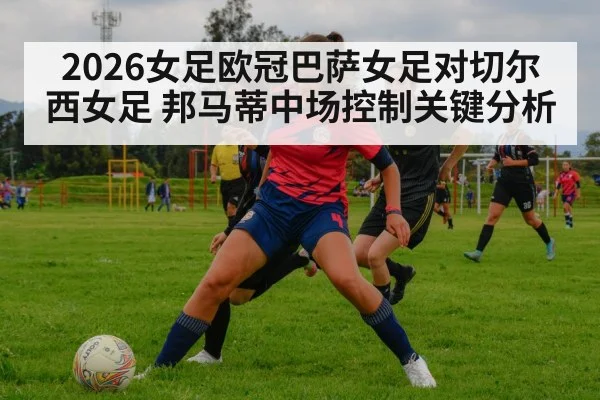2026女足欧冠巴萨女足对切尔西女足 邦马蒂中场控制关键分析