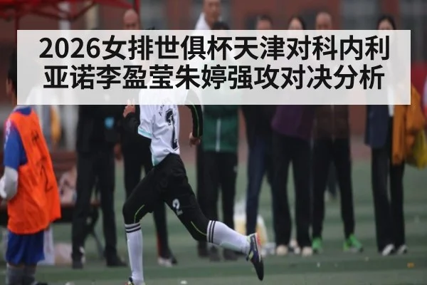 2026女排世俱杯天津对科内利亚诺李盈莹朱婷强攻对决分析