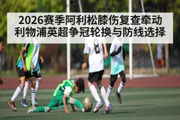 2026赛季阿利松膝伤复查牵动利物浦英超争冠轮换与防线选择